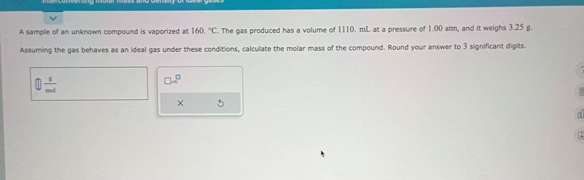 A sample of an unknown compound is vaporized at 160. °C. The gas produced has a volume of 1110. mL at a pressure of 1.00 atm, and it weighs 3.25 g.
Assuming the gas behaves as an ideal gas under these conditions, calculate the molar mass of the compound. Round your answer to 3 significant digits.
g
mol
X
3
5
En
d