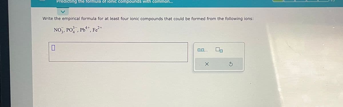 Predicting the formula of ionic compounds with common...
Write the empirical formula for at least four ionic compounds that could be formed from the following ions:
2+
NO3, PO, Pb, Fe²
0
0,0,...
X
Ś