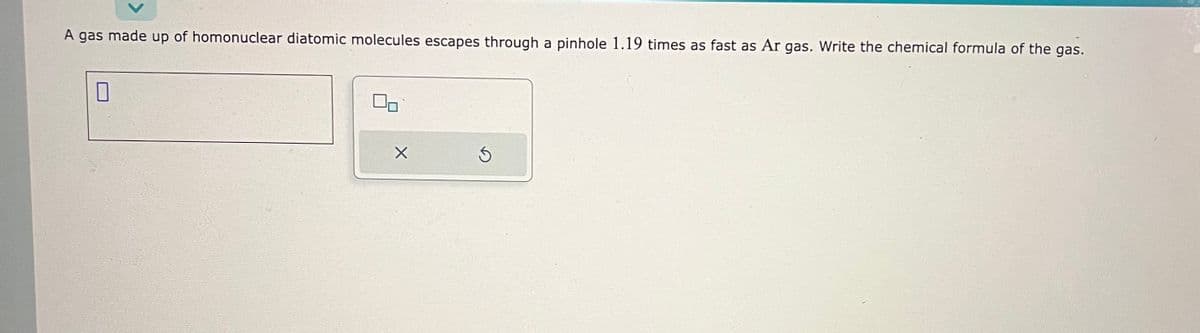 A gas made up of homonuclear diatomic molecules escapes through a pinhole 1.19 times as fast as Ar gas. Write the chemical formula of the gas.
0
X
S