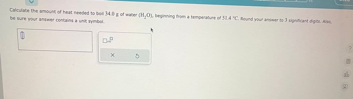 Calculate the amount of heat needed to boil 34.0 g of water (H₂O), beginning from a temperature of 51.4 °C. Round your answer to 3 significant digits. Also,
be sure your answer contains a unit symbol.
x10
X
1/5
Ś
?
000
Ar