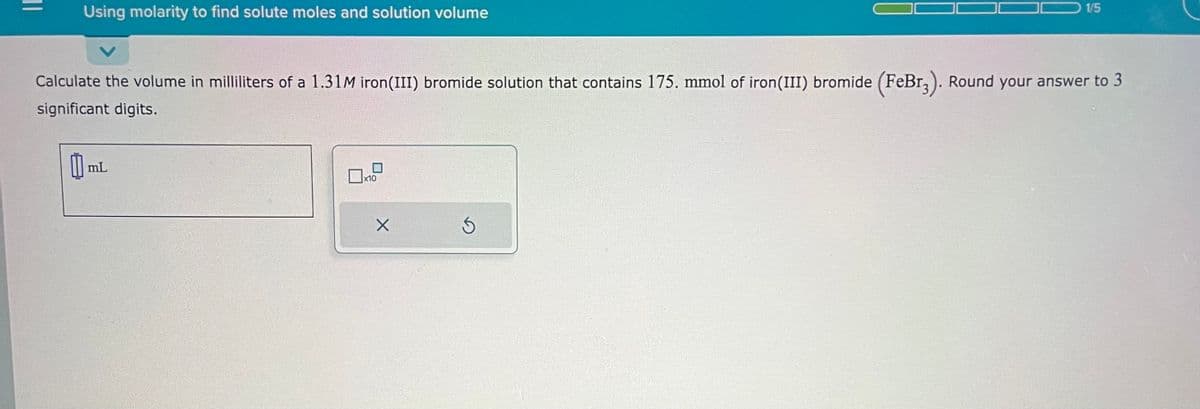 Using molarity to find solute moles and solution volume
Calculate the volume in milliliters of a 1.31M iron(III) bromide solution that contains 175. mmol of iron(III) bromide (FeBr3). Round your answer to 3
significant digits.
mL
x10
X
1/5
Ś