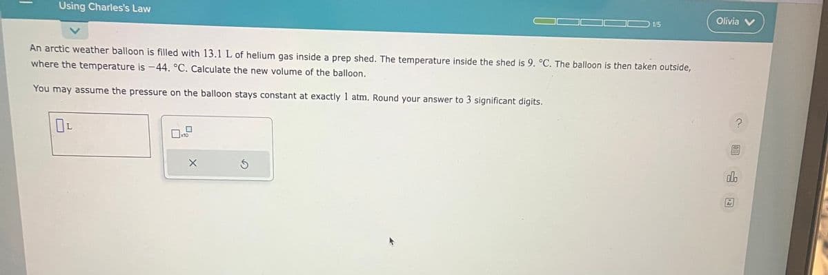 Using Charles's Law
An arctic weather balloon is filled with 13.1 L of helium gas inside a prep shed. The temperature inside the shed is 9. °C. The balloon is then taken outside,
where the temperature is -44. °C. Calculate the new volume of the balloon.
You may assume the pressure on the balloon stays constant at exactly 1 atm. Round your answer to 3 significant digits.
OL
x10
X
1/5
S
Olivia V
?
00.