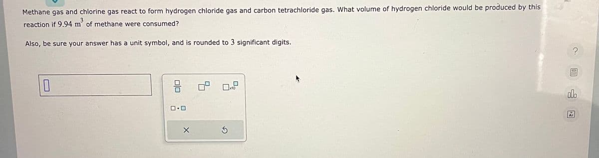 Methane gas and chlorine gas react to form hydrogen chloride gas and carbon tetrachloride gas. What volume of hydrogen chloride would be produced by this
reaction if 9.94 m² of methane were consumed?
Also, be sure your answer has a unit symbol, and is rounded to 3 significant digits.
0
8
0.0
X
0x10
5
?
O
000
Ar