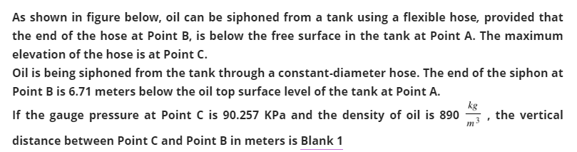 As shown in figure below, oil can be siphoned from a tank using a flexible hose, provided that
the end of the hose at Point B, is below the free surface in the tank at Point A. The maximum
elevation of the hose is at Point C.
Oil is being siphoned from the tank through a constant-diameter hose. The end of the siphon at
Point B is 6.71 meters below the oil top surface level of the tank at Point A.
If the gauge pressure at Point C is 90.257 KPa and the density of oil is 890
kg
the vertical
distance between Point C and Point B in meters is Blank 1
