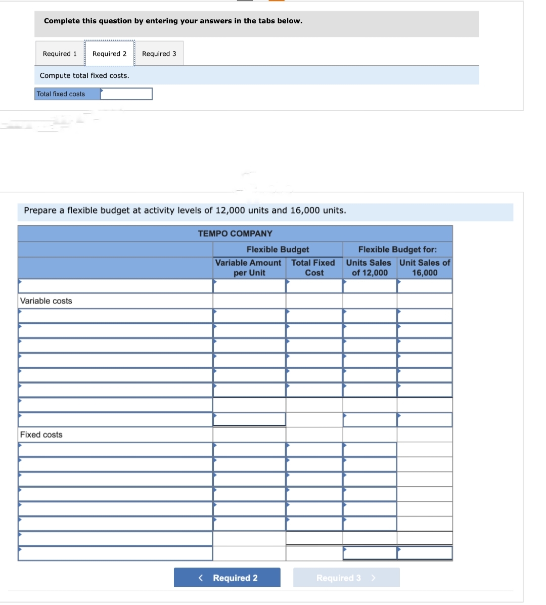 Complete this question by entering your answers in the tabs below.
Required 1 Required 2
Compute total fixed costs.
Total fixed costs
Prepare a flexible budget at activity levels of 12,000 units and 16,000 units.
Variable costs
Required 3
Fixed costs
TEMPO COMPANY
Flexible Budget
Variable Amount Total Fixed
per Unit
Cost
< Required 2
Flexible Budget for:
Units Sales Unit Sales of
of 12,000 16,000
Required 3 >