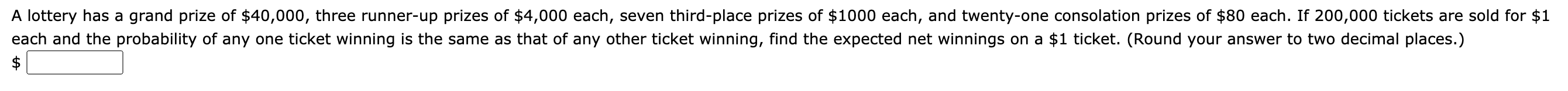 A lottery has a grand prize of $40,000, three runner-up prizes of $4,000 each, seven third-place prizes of $1000 each, and twenty-one consolation prizes of $80 each. If 200,000 tickets are sold for $1
each and the probability of any one ticket winning is the same as that of any other ticket winning, find the expected net winnings on a $1 ticket. (Round your answer to two decimal places.)
