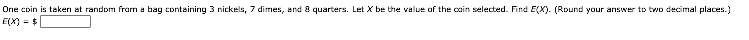 One coin is taken at random from a bag containing 3 nickels, 7 dimes, and 8 quarters. Let X be the value of the coin selected. Find E(X). (Round your answer to two decimal places.)
E(X) = $
