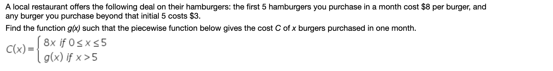 A local restaurant offers the following deal on their hamburgers: the first 5 hamburgers you purchase in a month cost $8 per burger, and
any burger you purchase beyond that initial 5 costs $3.
Find the function g(x) such that the piecewise function below gives the cost C of x burgers purchased in one month.
Yr)=] 8x if 0sx<5
( g(x) if x > 5
C(x) =
