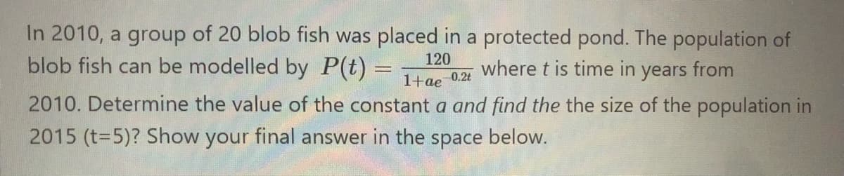 In 2010, a group of 20 blob fish was placed in a protected pond. The population of
blob fish can be modelled by P(t) =
120
where t is time in years from
1+ae
0.2t
2010. Determine the value of the constant a and find the the size of the population in
2015 (t=5)? Show your final answer in the space below.
