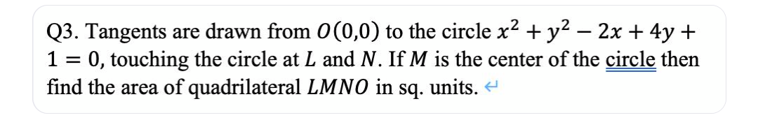 Q3. Tangents are drawn from 0(0,0) to the circle x2 + y? – 2x + 4y +
1 = 0, touching the circle at L and N. If M is the center of the circle then
find the area of quadrilateral LMNO in sq. units. e
