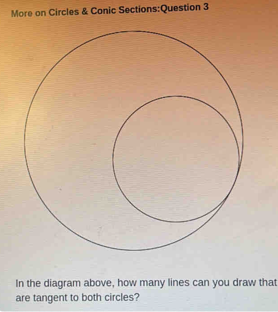 More on Circles & Conic Sections:Question 3
In the diagram above, how many lines can you draw that
are tangent to both circles?
