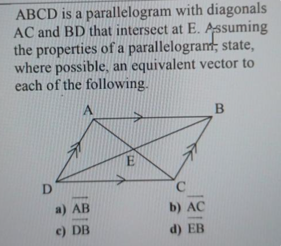 ABCD is a parallelogram with diagonals
AC and BD that intersect at E. Assuming
the properties of a parallelogram; state,
where possible, an equivalent vector to
each of the following.
E
D
C.
a) AB
b) AC
c) DB
d) EB
