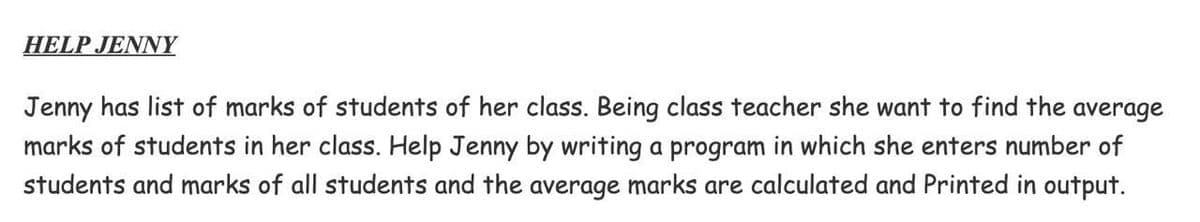 HELP JENNY
Jenny has list of marks of students of her class. Being class teacher she want to find the average
marks of students in her class. Help Jenny by writing a program in which she enters number of
students and marks of all students and the average marks are calculated and Printed in output.

