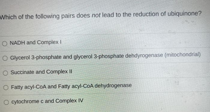 Which of the following pairs does not lead to the reduction of ubiquinone?
O NADH and Complex I
O Glycerol 3-phosphate and glycerol 3-phosphate dehdyrogenase (mitochondrial)
O Succinate and Complex Il
O Fatty acyl-CoA and Fatty acyl-CoA dehydrogenase
O cytochromec and Complex IV
