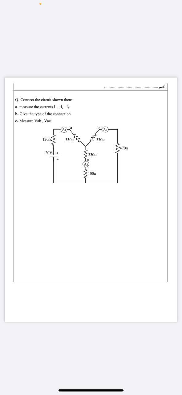 Q- Connect the circuit shown then:
a- measure the currents I , I, 1.
b- Give the type of the connection.
c- Measure Vab, Vac.
120a>
330g 4
S330a
S4709
20V
330g
(A3
>1009
