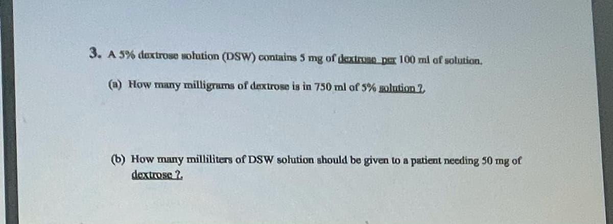 3. A 5% dextrose solution (DSW) contains 5 mg of dextrosD Der 100 ml of solution.
(a) How many milligrams of dextrose is in 750 ml of 5% olntion ?
(b) How many milliliters of DSW solution should be given to a patient needing 50 mg of
dextrose ?
