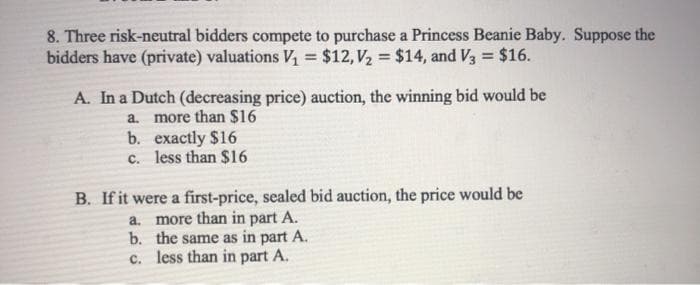 8. Three risk-neutral bidders compete to purchase a Princess Beanie Baby. Suppose the
bidders have (private) valuations V, = $12, V2 = $14, and V3 = $16.
%3D
A. In a Dutch (decreasing price) auction, the winning bid would be
more than $16
b. exactly $16
c. less than $16
à.
B. If it were a first-price, sealed bid auction, the price would be
a. more than in part A.
b. the same as in part A.
c. less than in part A.
