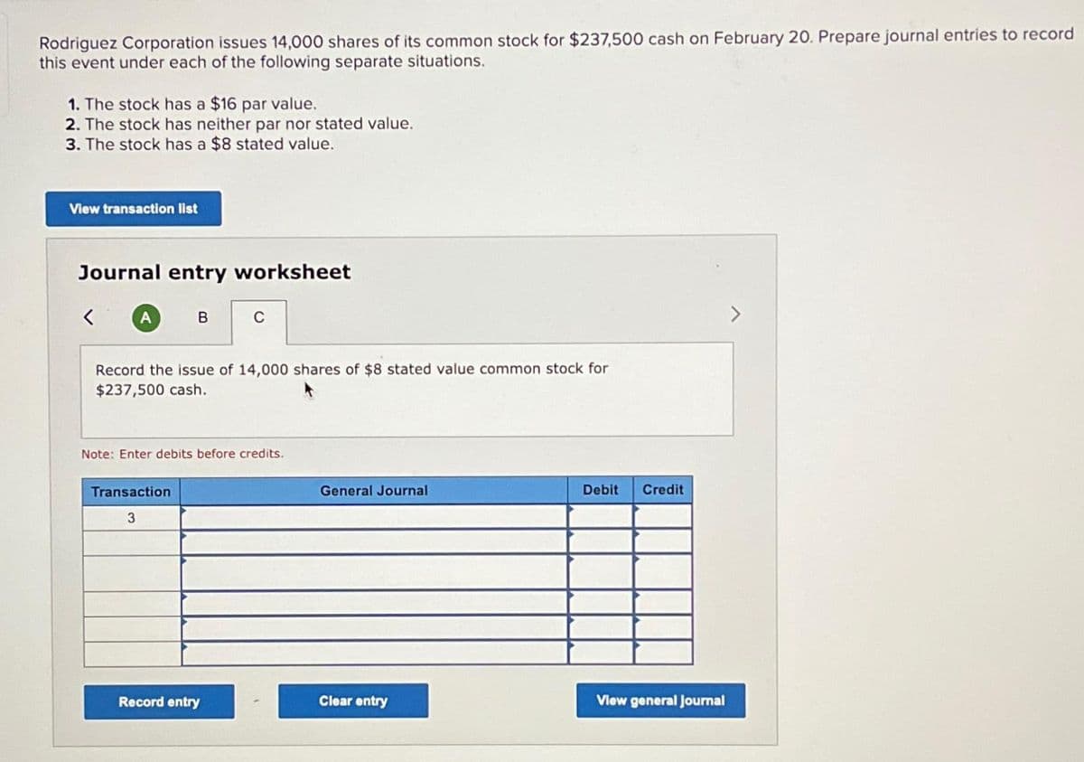 Rodriguez Corporation issues 14,000 shares of its common stock for $237,500 cash on February 20. Prepare journal entries to record
this event under each of the following separate situations.
1. The stock has a $16 par value.
2. The stock has neither par nor stated value.
3. The stock has a $8 stated value.
View transaction list
Journal entry worksheet
A
B
Record the issue of 14,000 shares of $8 stated value common stock for
$237,500 cash.
Transaction
3
C
Note: Enter debits before credits.
Record entry
General Journal
Clear entry
Debit Credit
View general Journal