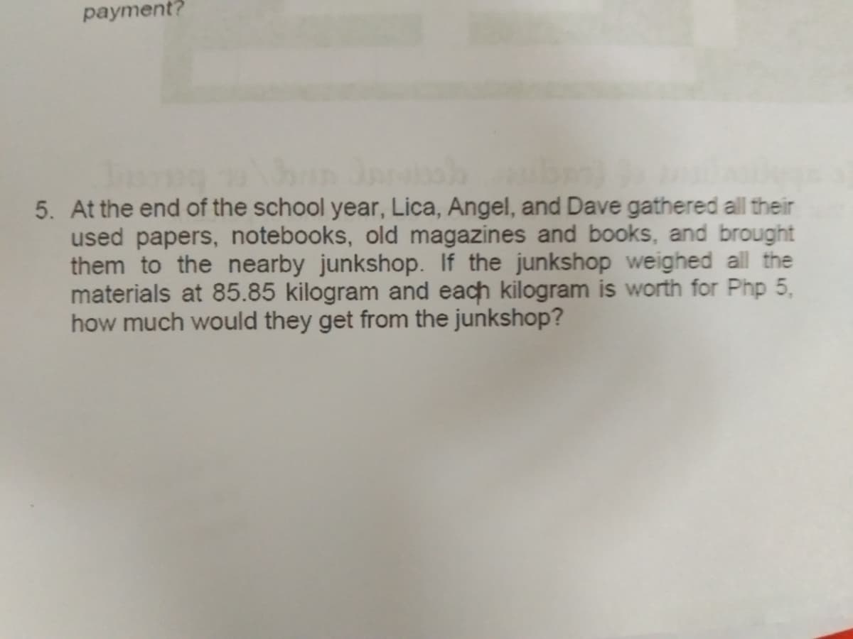 payment?
5. At the end of the school year, Lica, Angel, and Dave gathered all their
used papers, notebooks, old magazines and books, and brought
them to the nearby junkshop. If the junkshop weighed all the
materials at 85.85 kilogram and each kilogram is worth for Php 5,
how much would they get from the junkshop?
