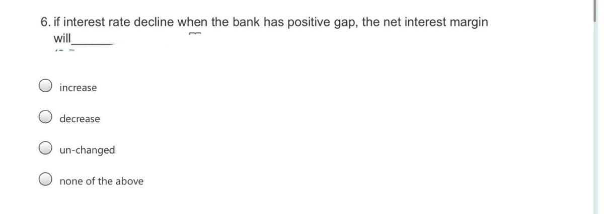 6. if interest rate decline when the bank has positive gap, the net interest margin
will
increase
decrease
un-changed
none of the above
