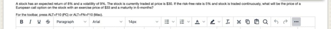 A stock has an expected return of 8% and a volatility of 9%. The stock is currently traded at price is $30. If the risk-free rate is 5% and stock is traded continuously, what will be the price of a
European call option on the stock with an exercise price of $33 and a maturity in 6-months?
For the toolbar, press ALT+F10 (PC) or ALT+FN+F10 (Mac).
BIU S
Paragraph
Arial
14px
A V
I.
...
