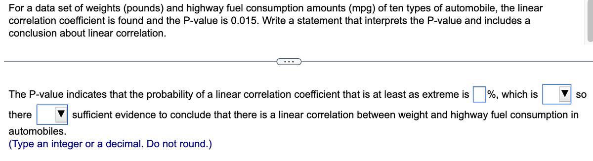 For a data set of weights (pounds) and highway fuel consumption amounts (mpg) of ten types of automobile, the linear
correlation coefficient is found and the P-value is 0.015. Write a statement that interprets the P-value and includes a
conclusion about linear correlation.
The P-value indicates that the probability of a linear correlation coefficient that is at least as extreme is %, which is
there
sufficient evidence to conclude that there is a linear correlation between weight and highway fuel consumption in
automobiles.
(Type an integer or a decimal. Do not round.)
SO