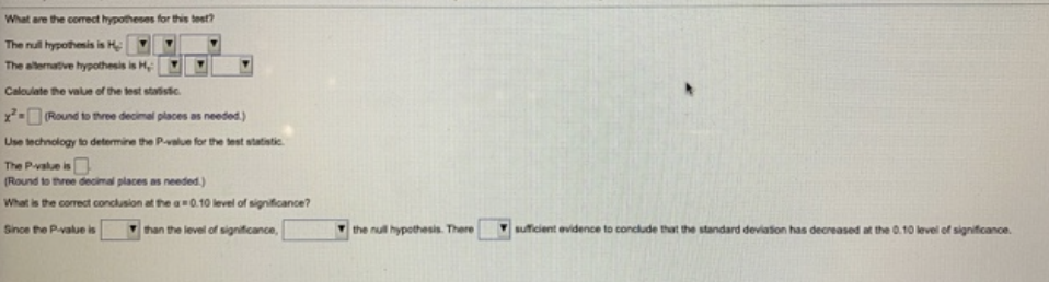 What are the correct hypotheses for this test?
The null hypothesis is H
The alternative hypothesis is H
Calculate the value of the test statistic
x² (Round to three decimal places as needed.)
Use technology to determine the P-value for the test statistic
The P-value is
(Round to three decimal places as needed.)
What is the correct conclusion at the a=0.10 level of significance?
Since the P-value is
than the level of significance,
the null hypothesis. There
sufficient evidence to conclude that the standard deviation has decreased at the 0.10 level of significance.