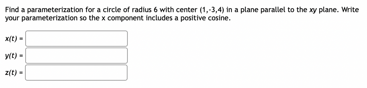 Find a parameterization
your parameterization
for a circle of radius 6 with center (1,-3,4) in a plane parallel to the xy plane. Write
so the x component includes a positive cosine.
x(t) =
y(t) =
z(t) =