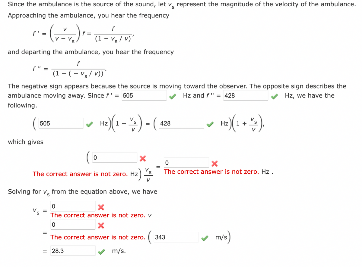 S
Since the ambulance is the source of the sound, let v represent the magnitude of the velocity of the ambulance.
Approaching the ambulance, you hear the frequency
V
f' =
" - (~~~₂) ²-
f =
V-V
S
(1 - Vs/v)'
-
and departing the ambulance, you hear the frequency
f
(1 − (− Vs/v))*
The negative sign appears because the source is moving toward the observer. The opposite sign describes the
ambulance moving away. Since f' = 505
Hz and f" = 428
Hz, we have the
following.
f" =
505
which gives
f
0
=
The correct answer is not zero. Hz
Hz) V
Hz)(1)-(428
=
V
= 28.3
Solving for v from the equation above, we have
=
0
X
The correct answer is not zero. V
0
X
The correct answer is not zero. 343
m/s.
Hz) (1 + Y3),
0
The correct answer is not zero. Hz.
m/s)