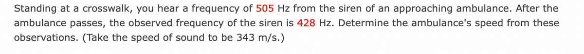 Standing at a crosswalk, you hear a frequency of 505 Hz from the siren of an approaching ambulance. After the
ambulance passes, the observed frequency of the siren is 428 Hz. Determine the ambulance's speed from these
observations. (Take the speed of sound to be 343 m/s.)