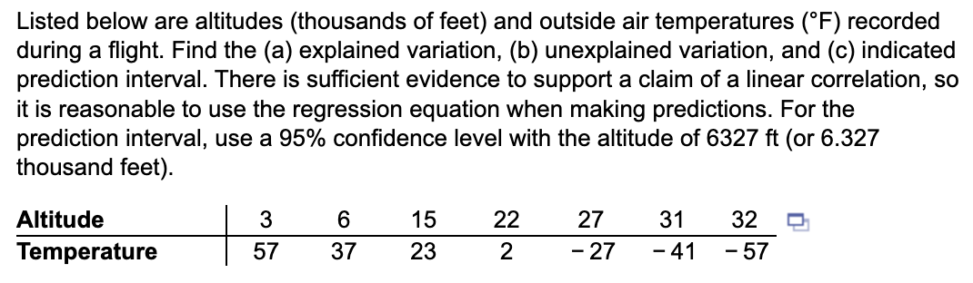 Listed below are altitudes (thousands of feet) and outside air temperatures (°F) recorded
during a flight. Find the (a) explained variation, (b) unexplained variation, and (c) indicated
prediction interval. There is sufficient evidence to support a claim of a linear correlation, so
it is reasonable to use the regression equation when making predictions. For the
prediction interval, use a 95% confidence level with the altitude of 6327 ft (or 6.327
thousand feet).
Altitude
Temperature
3
57
63
37
15
23
22
2
27
- 27
31
- 41
32
- 57