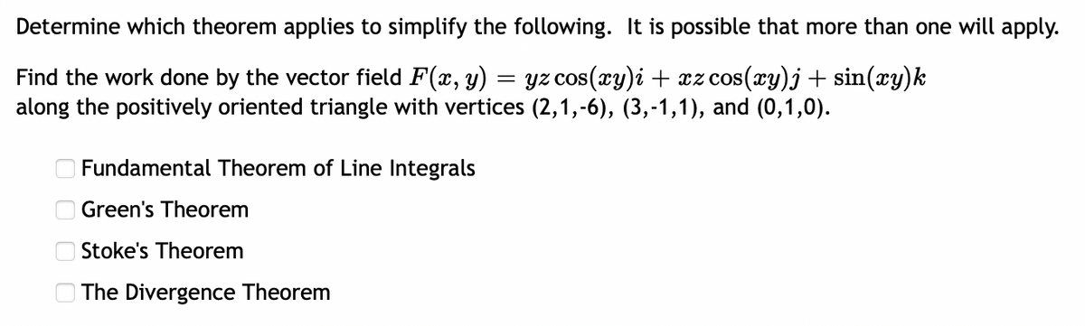 Determine which theorem applies to simplify the following. It is possible that more than one will apply.
=
Find the work done by the vector field F(x, y) · yz cos(xy)i + xz cos(xy)j + sin(xy)k
along the positively oriented triangle with vertices (2,1,-6), (3,-1,1), and (0,1,0).
оооо
Fundamental Theorem of Line Integrals
Green's Theorem
Stoke's Theorem
The Divergence Theorem