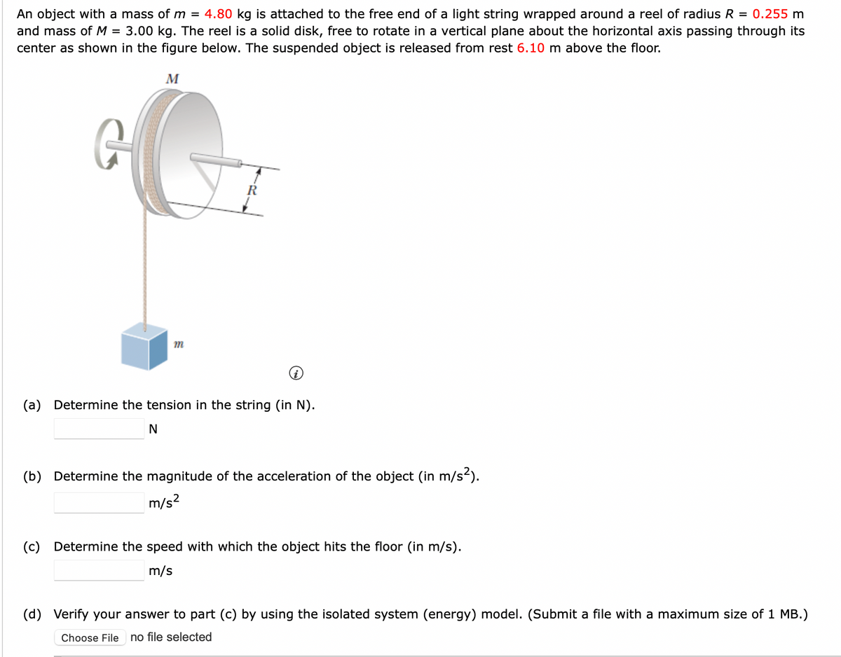 An object with a mass of m = 4.80 kg is attached to the free end of a light string wrapped around a reel of radius R = 0.255 m
and mass of M = 3.00 kg. The reel is a solid disk, free to rotate in a vertical plane about the horizontal axis passing through its
center as shown in the figure below. The suspended object is released from rest 6.10 m above the floor.
G
M
m
R
(a) Determine the tension in the string (in N).
N
(b) Determine the magnitude of the acceleration of the object (in m/s²).
m/s²
(c) Determine the speed with which the object hits the floor (in m/s).
m/s
(d) Verify your answer to part (c) by using the isolated system (energy) model. (Submit a file with a maximum size of 1 MB.)
Choose File no file selected