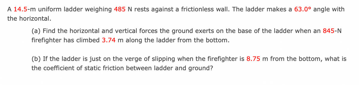 A 14.5-m uniform ladder weighing 485 N rests against a frictionless wall. The ladder makes a 63.0° angle with
the horizontal.
(a) Find the horizontal and vertical forces the ground exerts on the base of the ladder when an 845-N
firefighter has climbed 3.74 m along the ladder from the bottom.
(b) If the ladder is just on the verge of slipping when the firefighter is 8.75 m from the bottom, what is
the coefficient of static friction between ladder and ground?