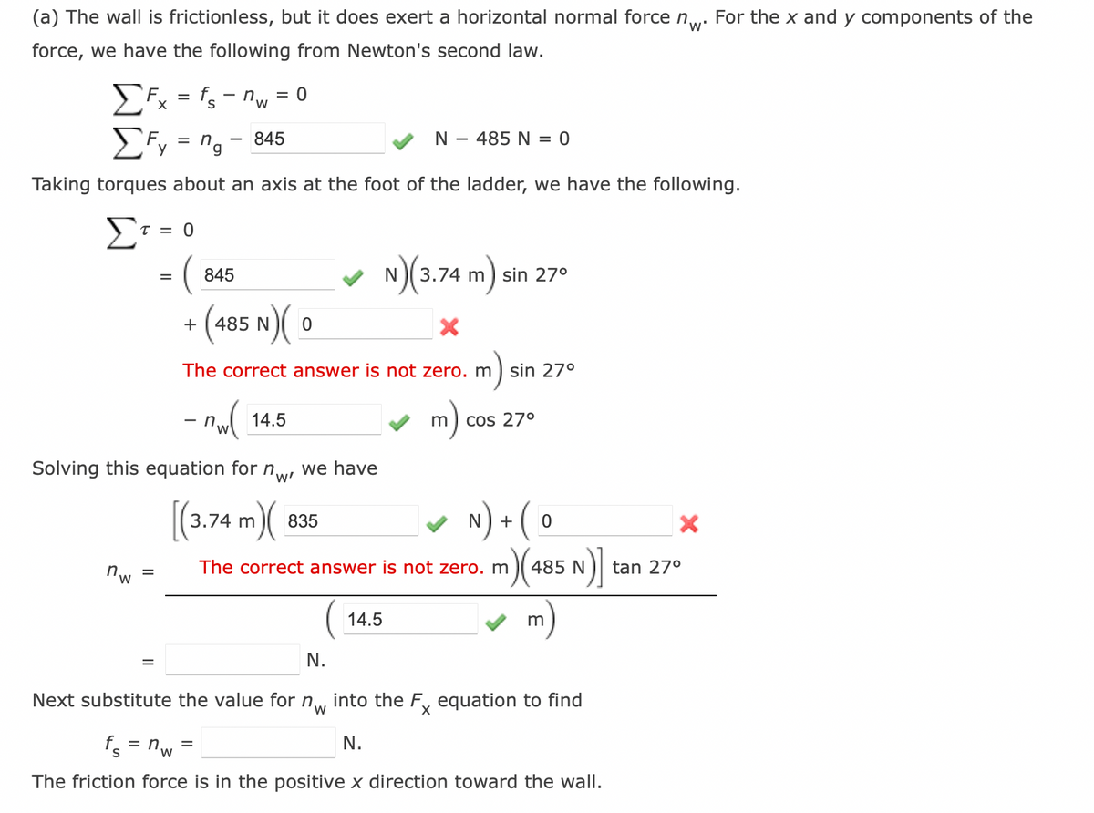 (a) The wall is frictionless, but it does exert a horizontal normal force nw. For the x and y components of the
force, we have the following from Newton's second law.
Fx = fs - nw = 0
Fy = ng-
845
Taking torques about an axis at the foot of the ladder, we have the following.
Στι
τ = 0
nw
=
=
845
= ( 8
+(485 N)(0
The correct answer is not zero. m sin 27°
- nw(
n. 14.5
nw'
=
Solving this equation for
[(3.74 m)
The correct answer is not zero. m
we have
N
835
14.5
- 485 N = 0
N) (3.74 m)
X
3.74 m sin 27°
m
cos 27°
N+ 0
m) (485 N)]
N.
Next substitute the value for nw into the Fx equation to find
W
fs="w
n
N.
The friction force is in the positive x direction toward the wall.
m
X
tan 27°