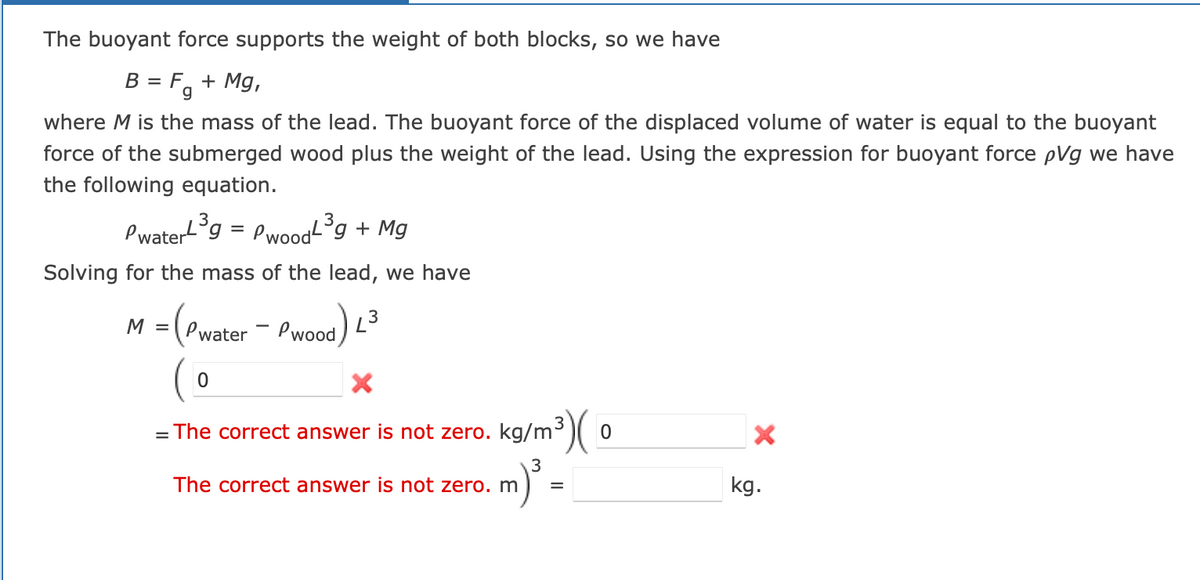 The buoyant force supports the weight of both blocks, so we have
B = F₁ + Mg,
Fg
where M is the mass of the lead. The buoyant force of the displaced volume of water is equal to the buoyant
force of the submerged wood plus the weight of the lead. Using the expression for buoyant force pVg we have
the following equation.
Pwater³g = PwoodL³g + Mg
Solving for the mass of the lead, we have
M = (Pwater - Pwood)
3
0
X
= The correct answer is not zero. kg/m³)
The correct answer is not zero. m
m) ³
=
0
X
kg.