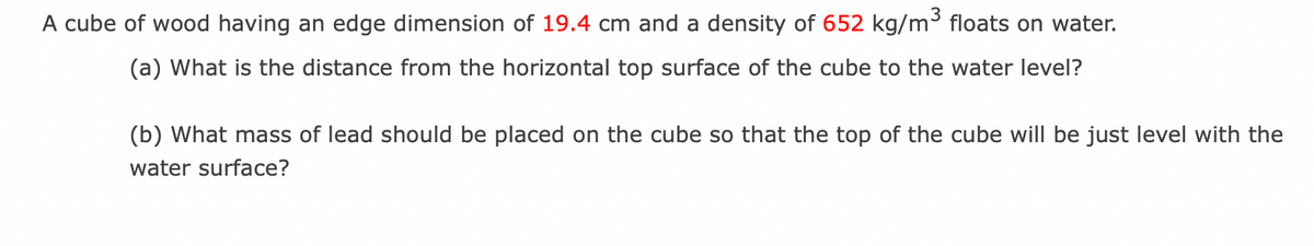 A cube of wood having an edge dimension of 19.4 cm and a density of 652 kg/m³ floats on water.
(a) What is the distance from the horizontal top surface of the cube to the water level?
(b) What mass of lead should be placed on the cube so that the top of the cube will be just level with the
water surface?