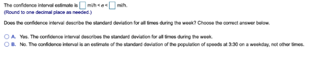 The confidence interval estimate is mi/h << mi/h.
(Round to one decimal place as needed.)
Does the confidence interval describe the standard deviation for all times during the week? Choose the correct answer below.
A. Yes. The confidence interval describes the standard deviation for all times during the week.
B. No. The confidence interval is an estimate of the standard deviation of the population of speeds at 3:30 on a weekday, not other times.