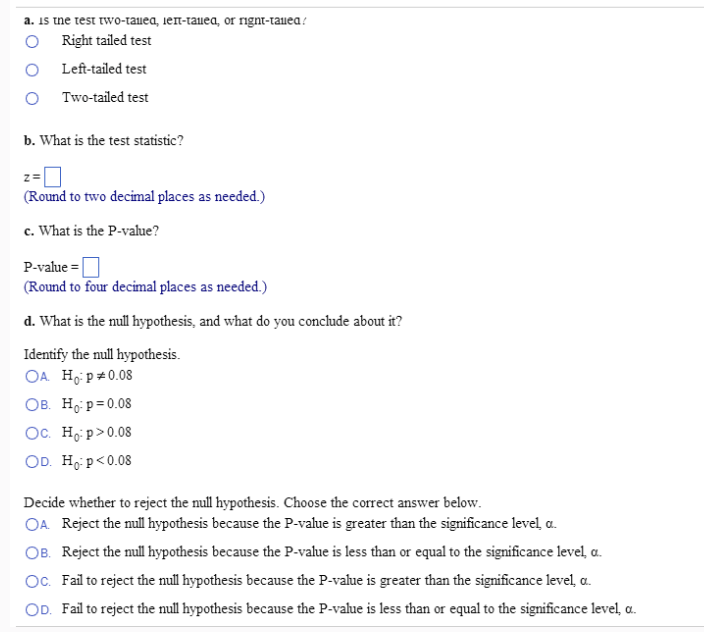 a. is the test two-tauea, ien-tailea, or rignt-tailed/
O
Right tailed test
Left-tailed test
OTwo-tailed test
b. What is the test statistic?
-0
(Round to two decimal places as needed.)
c. What is the P-value?
z=
P-value=
(Round to four decimal places as needed.)
d. What is the null hypothesis, and what do you conclude about it?
Identify the null hypothesis.
OA. Ho: p *0.08
OB. Ho: p=0.08
Oc. Ho:p> 0.08
OD. Ho: p<0.08
Decide whether to reject the null hypothesis. Choose the correct answer below.
OA. Reject the null hypothesis because the P-value is greater than the significance level, a.
OB. Reject the null hypothesis because the P-value is less than or equal to the significance level, a.
Oc. Fail to reject the null hypothesis because the P-value is greater than the significance level, a.
OD. Fail to reject the null hypothesis because the P-value is less than or equal to the significance level, a.