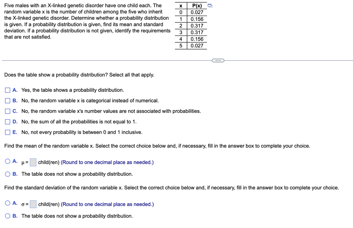 Five males with an X-linked genetic disorder have one child each. The
random variable x is the number of children among the five who inherit
the X-linked genetic disorder. Determine whether a probability distribution
is given. If a probability distribution is given, find its mean and standard
deviation. If a probability distribution is not given, identify the requirements
that are not satisfied.
Does the table show a probability distribution? Select all that apply.
A. Yes, the table shows a probability distribution.
B. No, the random variable x is categorical instead of numerical.
C. No, the random variable x's number values are not associated with probabilities.
D. No, the sum of all the probabilities is not equal to 1.
E. No, not every probability is between 0 and 1 inclusive.
Find the mean of the random variable x. Select the correct choice below and, if necessary, fill in the answer box to complete your choice.
A.
child(ren) (Round to one decimal place as needed.)
X P(x)
0 0.027
1 0.156
2 0.317
3
0.317
4
0.156
5
0.027
µl =
B. The table does not show a probability distribution.
Find the standard deviation of the random variable x. Select the correct choice below and, if necessary, fill in the answer box to complete your choice.
O A. 0 =
B. The table does not show a probability distribution.
child(ren) (Round to one decimal place as needed.)