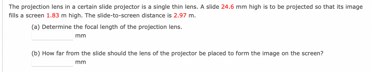 The projection lens in a certain slide projector is a single thin lens. A slide 24.6 mm high is to be projected so that its image
fills a screen 1.83 m high. The slide-to-screen distance is 2.97 m.
(a) Determine the focal length of the projection lens.
mm
(b) How far from the slide should the lens of the projector be placed to form the image on the screen?
mm