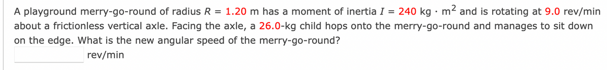 =
A playground merry-go-round of radius R = 1.20 m has a moment of inertia I 240 kg. m² and is rotating at 9.0 rev/min
about a frictionless vertical axle. Facing the axle, a 26.0-kg child hops onto the merry-go-round and manages to sit down
on the edge. What is the new angular speed of the merry-go-round?
rev/min