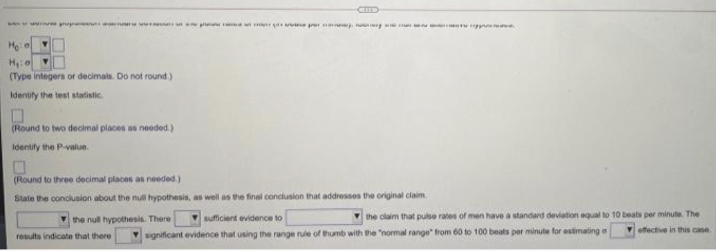 LA
Hola
H₁:0 Y
(Type integers or decimals. Do not round.)
Identify the test statistic
(Round to two decimal places as needed.)
Identify the P-value.
(Round to three decimal places as needed.)
State the conclusion about the null hypothesis, as well as the final conclusion that addresses the original
claim.
the claim that pulse rates of men have a standard deviation equal to 10 beats per minute. The
effective in this case
sufficient evidence to
the null hypothesis. There
significant evidence that using the range rule of thumb with the "normal range from 60 to 100 beats per minute for estimating a
results indicate that there