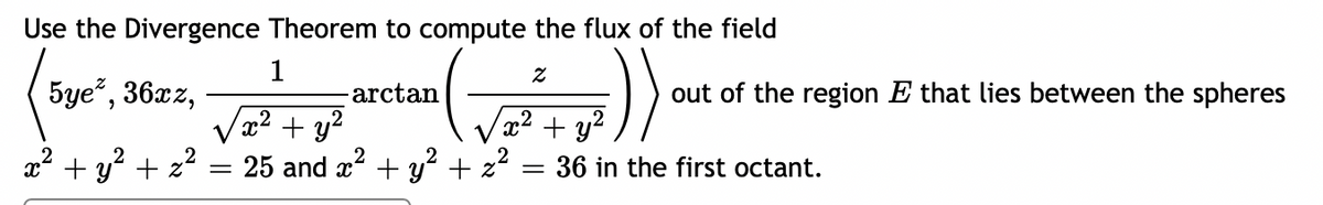 Use the Divergence Theorem to compute the flux of the field
1
5ye*, 36xz,
arctan
(√²
(x² + y²
x² + y² + z²
25 and x² + y² + z²
=
x² + y²
=
out of the region E that lies between the spheres
36 in the first octant.