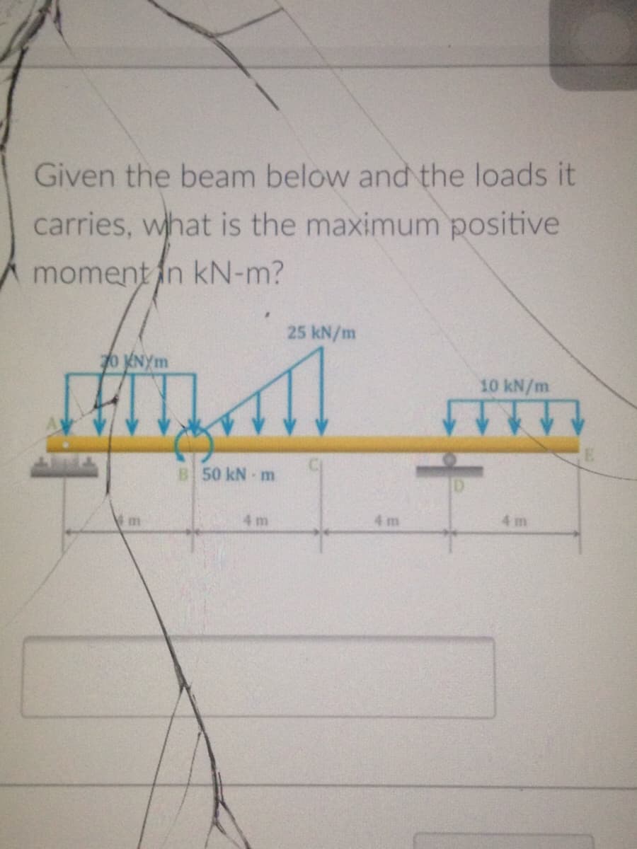 Given the beam below and the loads it
carries, what is the maximum positive
A moment fn kN-m?
25 kN/m
o NYm
10 kN/m
B 50 kN m
4 m
4 m
4 m
