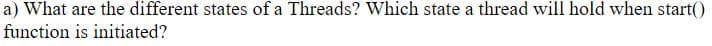 a) What are the different states of a Threads? Which state a thread will hold when start()
function is initiated?
