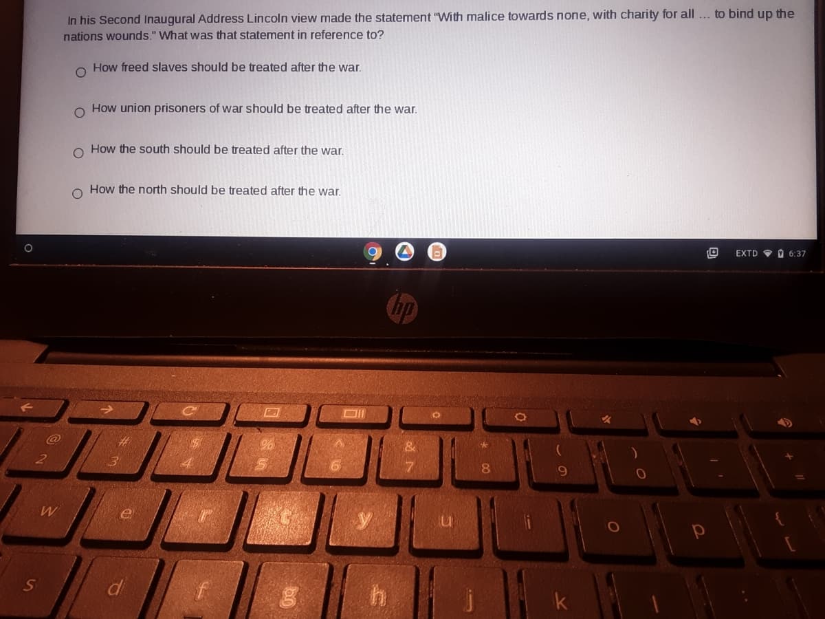 In his Second Inaugural Address Lincoln view made the statement "With malice towards none, with charity for all... to bind up the
nations wounds." What was that statement in reference to?
How freed slaves should be treated after the war.
How union prisoners of war should be treated after the war.
o How the south should be treated after the war.
How the north should be treated after the war.
EXTD O O 6:37
%23
8.
W
di
k
