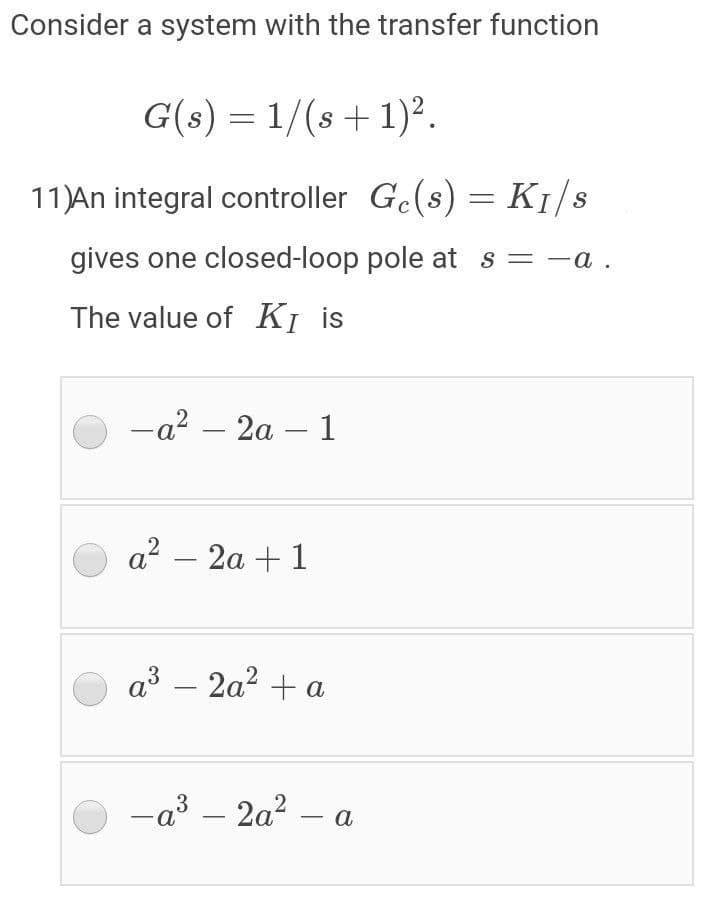 Consider a system with the transfer function
G(s) = 1/(s + 1)2.
11)An integral controller Ge(s) = K1/s
gives one closed-loop pole at s = -a .
The value of KỊ is
-a? – 2a – 1
a? – 2a + 1
a3 – 2a? + a
-a3 – 2a? -
a
