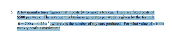 5. A toy manufacturer figures that it costs $4 to make a toy car. There are fixed costs of
$500 per week. The revenue this business generates per week is given by the formula
R = 700 x-0.25x², where x is the number of toy cars produced. For what value of x is the
weekly profit a maximum?