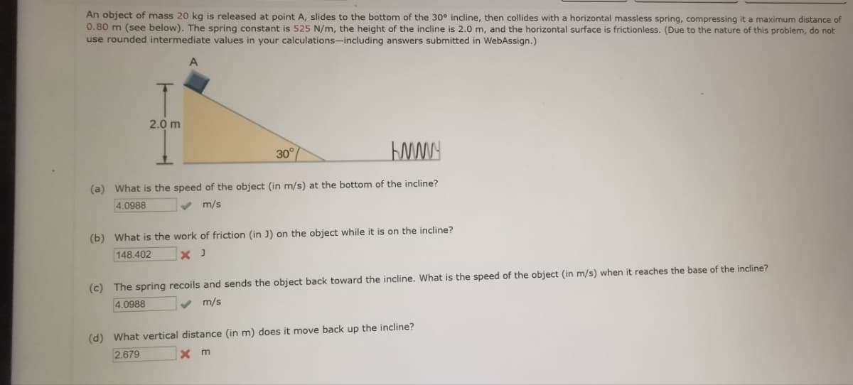 An object of mass 20 kg is released at point A, slides to the bottom of the 30° incline, then collides with a horizontal massless spring, compressing it a maximum distance of
0.80 m (see below). The spring constant is 525 N/m, the height of the incline is 2.0 m, and the horizontal surface is frictionless. (Due to the nature of this problem, do not
use rounded intermediate values in your calculations-including answers submitted in WebAssign.)
A
2.0 m
30°
www
(a) What is the speed of the object (in m/s) at the bottom of the incline?
4.0988
m/s
(b) What is the work of friction (in J) on the object while it is on the incline?
148.402
× J
(c) The spring recoils and sends the object back toward the incline. What is the speed of the object (in m/s) when it reaches the base of the incline?
m/s
4.0988
(d) What vertical distance (in m) does it move back up the incline?
2.679
x m